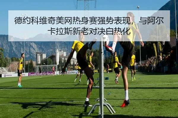 德约科维奇美网热身赛强势表现，与阿尔卡拉斯新老对决白热化