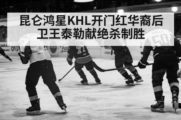 昆仑鸿星KHL开门红华裔后卫王泰勒献绝杀制胜